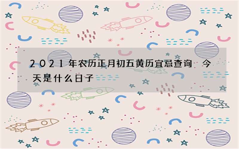 2021年农历正月初五黄历宜忌查询 今天是什么日子